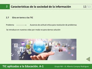 TIC aplicadas a la Educación. A-1 Grupo NA – 8. Alberto Campoy Rodríguez
2 Características de la sociedad de la información
2.7 Gira en torno a las TIC
Problema
12/13
Se introduce en nuestras vidas por moda no para darnos solución
Ausencia de actitud crítica para resolución de problemas
 