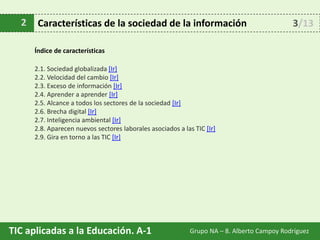 TIC aplicadas a la Educación. A-1 Grupo NA – 8. Alberto Campoy Rodríguez
Índice de características
2.1. Sociedad globalizada [Ir]
2.2. Velocidad del cambio [Ir]
2.3. Exceso de información [Ir]
2.4. Aprender a aprender [Ir]
2.5. Alcance a todos los sectores de la sociedad [Ir]
2.6. Brecha digital [Ir]
2.7. Inteligencia ambiental [Ir]
2.8. Aparecen nuevos sectores laborales asociados a las TIC [Ir]
2.9. Gira en torno a las TIC [Ir]
2 Características de la sociedad de la información 3/13
 