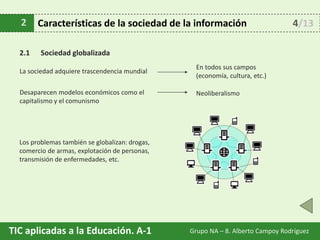 TIC aplicadas a la Educación. A-1 Grupo NA – 8. Alberto Campoy Rodríguez
2.1 Sociedad globalizada
2 Características de la sociedad de la información
La sociedad adquiere trascendencia mundial
En todos sus campos
(economía, cultura, etc.)
Desaparecen modelos económicos como el
capitalismo y el comunismo
Neoliberalismo
Los problemas también se globalizan: drogas,
comercio de armas, explotación de personas,
transmisión de enfermedades, etc.
4/13
 
