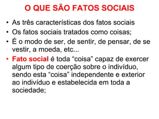 O QUE SÃO FATOS SOCIAIS As três características dos fatos sociais Os fatos sociais tratados como coisas; É o modo de ser, de sentir, de pensar, de se vestir, a moeda, etc... Fato social   é toda “coisa” capaz de exercer algum tipo de coerção sobre o indivíduo, sendo esta “coisa” independente e exterior ao indivíduo e estabelecida em toda a sociedade;  