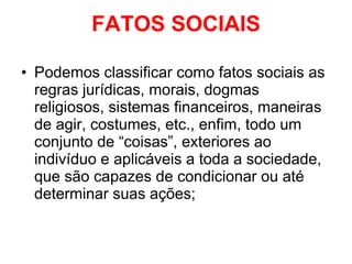 FATOS SOCIAIS Podemos classificar como fatos sociais as regras jurídicas, morais, dogmas religiosos, sistemas financeiros, maneiras de agir, costumes, etc., enfim, todo um conjunto de “coisas”, exteriores ao indivíduo e aplicáveis a toda a sociedade, que são capazes de condicionar ou até determinar suas ações; 