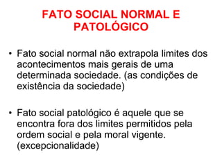 FATO SOCIAL NORMAL E PATOLÓGICO Fato social normal não extrapola limites dos acontecimentos mais gerais de uma determinada sociedade. (as condições de existência da sociedade) Fato social patológico é aquele que se encontra fora dos limites permitidos pela ordem social e pela moral vigente. (excepcionalidade) 