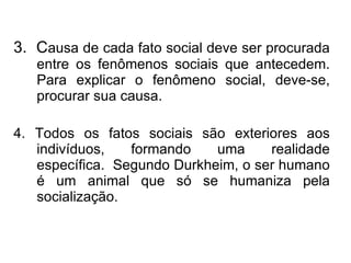 3.  C ausa de cada fato social deve ser procurada entre os fenômenos sociais que antecedem. Para explicar o fenômeno social, deve-se, procurar sua causa. 4. Todos os fatos sociais são exteriores aos indivíduos, formando uma realidade específica.  Segundo Durkheim, o ser humano é um animal que só se humaniza pela socialização. 