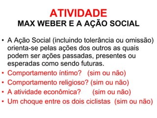 ATIVIDADE MAX WEBER E A AÇÃO SOCIAL A Ação Social (incluindo tolerância ou omissão) orienta-se pelas ações dos outros as quais podem ser ações passadas, presentes ou esperadas como sendo futuras. Comportamento íntimo?  (sim ou não) Comportamento religioso? (sim ou não) A atividade econômica?  (sim ou não) Um choque entre os dois ciclistas  (sim ou não) 