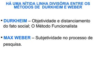 HÁ UMA NÍTIDA LINHA DIVISÓRIA ENTRE OS MÉTODOS DE  DURKHEIM E WEBER DURKHEIM  – Objetividade e distanciamento  do fato social; O Método Funcionalista   MAX WEBER  – Subjetividade no processo de  pesquisa.  