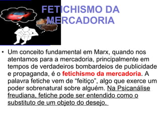 FETICHISMO DA MERCADORIA Um conceito fundamental em Marx, quando nos atentamos para a mercadoria, principalmente em tempos de verdadeiros bombardeios de publicidade e propaganda, é o  fetichismo da mercadoria . A palavra fetiche vem de “feitiço”, algo que exerce um poder sobrenatural sobre alguém.  Na Psicanálise freudiana, fetiche pode ser entendido como o substituto de um objeto do desejo.  