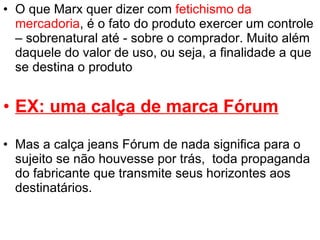 O que Marx quer dizer com  fetichismo da mercadoria , é o fato do produto exercer um controle – sobrenatural até - sobre o comprador. Muito além daquele do valor de uso, ou seja, a finalidade a que se destina o produto EX: uma calça de marca Fórum Mas a calça jeans Fórum de nada significa para o sujeito se não houvesse por trás,  toda propaganda do fabricante que transmite seus horizontes aos destinatários.  