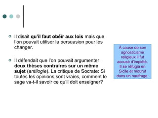  Il disait qu’il faut obéïr aux lois mais que
l’on pouvait utiliser la persuasion pour les
changer.
 Il défendait que l’on pouvait argumenter
deux thèses contraires sur un même
sujet (antilogie). La critique de Socrate: Si
toutes les opinions sont vraies, comment le
sage va-t-il savoir ce qu’il doit enseigner?
À cause de son
agnosticisme
religieux il fut
accusé d’impiété.
Il se réfugia en
Sicile et mourut
dans un naufrage.
 