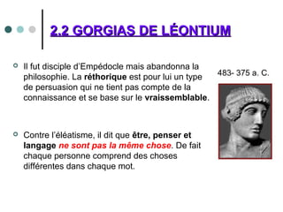 2.2 GORGIAS DE LÉONTIUM2.2 GORGIAS DE LÉONTIUM
 Il fut disciple d’Empédocle mais abandonna la
philosophie. La réthorique est pour lui un type
de persuasion qui ne tient pas compte de la
connaissance et se base sur le vraissemblable.
 Contre l’éléatisme, il dit que être, penser et
langage ne sont pas la même chose. De fait
chaque personne comprend des choses
différentes dans chaque mot.
 