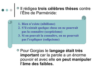  Il rédigea trois célèbres thèses contre
l’Être de Parménide:
 Pour Gorgias le langage était très
important car la parole a un énorme
pouvoir et avec elle on peut manipuler
l’âme des faibles.
1. Rien n’existe (nihilisme)
2. S’il existait quelque chose on ne pourrait
pas la connaître (scepticisme)
3. Si on pouvait la connaître, on ne pourrait
pas l’expliquer (solipcisme)
 