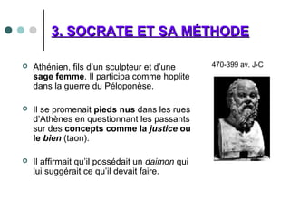 3. SOCRATE ET SA MÉTHODE3. SOCRATE ET SA MÉTHODE
 Athénien, fils d’un sculpteur et d’une
sage femme. Il participa comme hoplite
dans la guerre du Péloponèse.
 Il se promenait pieds nus dans les rues
d’Athènes en questionnant les passants
sur des concepts comme la justice ou
le bien (taon).
 Il affirmait qu’il possédait un daimon qui
lui suggérait ce qu’il devait faire.
470-399 av. J-C
 