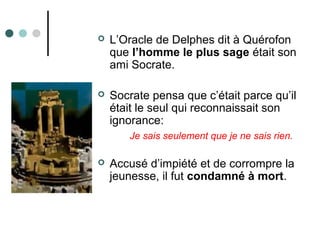  L’Oracle de Delphes dit à Quérofon
que l’homme le plus sage était son
ami Socrate.
 Socrate pensa que c’était parce qu’il
était le seul qui reconnaissait son
ignorance:
Je sais seulement que je ne sais rien.
 Accusé d’impiété et de corrompre la
jeunesse, il fut condamné à mort.
 