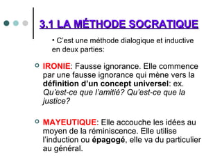 3.1 LA MÉTHODE SOCRATIQUE3.1 LA MÉTHODE SOCRATIQUE
 IRONIE: Fausse ignorance. Elle commence
par une fausse ignorance qui mène vers la
définition d’un concept universel: ex.
Qu’est-ce que l’amitié? Qu’est-ce que la
justice?
 MAYEUTIQUE: Elle accouche les idées au
moyen de la réminiscence. Elle utilise
l’induction ou épagogé, elle va du particulier
au général.
• C’est une méthode dialogique et inductive
en deux parties:
 