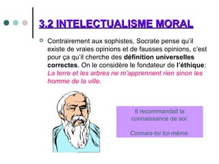 3.2 INTELECTUALISME MORAL3.2 INTELECTUALISME MORAL
 Contrairement aux sophistes, Socrate pense qu’il
existe de vraies opinions et de fausses opinions, c’est
pour ça qu’il cherche des définition universelles
correctes. On le considère le fondateur de l’éthique:
La terre et les arbres ne m’apprennent rien sinon les
homme de la ville.
Il recommandait la
connaissance de soi:
Connais-toi toi-même.
 