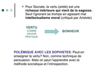  Pour Socrate, la vertu (arèté) est une
richesse intérieure qui vient de la sagesse.
Seul l’ignorant se trompe en agissant mal:
intellectualisme moral (critiqué par Aristote)
VERTU
COMME
SAVOIR
PRATIQUE
BONHEUR
POLÉMIQUE AVEC LES SOPHISTES: Peut-on
enseigner la vertu? Non, comme technique de
persuasion. Mais on peut l’apprendre avec la
méthode socratique et l’introspection.
 