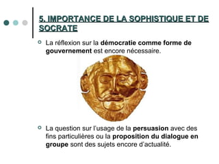 5. IMPORTANCE DE LA SOPHISTIQUE ET DE5. IMPORTANCE DE LA SOPHISTIQUE ET DE
SOCRATESOCRATE
 La réflexion sur la démocratie comme forme de
gouvernement est encore nécessaire.
 La question sur l’usage de la persuasion avec des
fins particulières ou la proposition du dialogue en
groupe sont des sujets encore d’actualité.
 