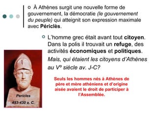 o À Athènes surgit une nouvelle forme de
gouvernement, la démocratie (le gouvernement
du peuple) qui atteignit son expression maximale
avec Périclès.
 L’homme grec était avant tout citoyen.
Dans la polis il trouvait un refuge, des
activités économiques et politiques.
Mais, qui étaient les citoyens d’Athènes
au Vº siècle av. J-C?
Seuls les hommes nés à Athènes de
père et mère athéniens et d’origine
aisée avaient le droit de participer à
l’Assemblée.
 
