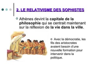 2. LE RELATIVISME DES SOPHISTES2. LE RELATIVISME DES SOPHISTES
 Athènes devint la capitale de la
philosophie qui se centrait maintenant
sur la réflexion de la vie dans la ville.
o Avec la démocratie, les
fils des aristocrates
avaient besoin d’une
nouvelle formation pour
intervenir dans la
politique.
 