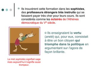  Ils trouvèrent cette formation dans les sophistes,
des professeurs étrangers très instruits qui se
faisaient payer très cher pour leurs cours. Ils sont
considérés comme les éclairés de l’Athènes
démocratique du Vº siècle.
o Ils enseignaient la vertu
(areté) qui, pour eux, consistait
à être un bon citoyen qui
triomphe dans la politique en
argumentant sur l’agora de
façon brillante.
Le mot sophistès signifiait sage
mais aujourd’hui il signifie aussi
trompeur.
 