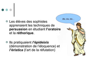  Les élèves des sophistes
apprenaient les techniques de
persuasion en étudiant l’oratoire
et la réthorique.
 Ils pratiquaient l’épideixis
(démonstration de l’éloquence) et
l’éristica (l’art de la réfutation)
 