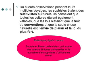  Dû à leurs observations pendant leurs
multiples voyages, les sophistes étaient des
relativistes culturels. Ils pensaient que
toutes les cultures étaient également
valables, que les lois n’étaient que le fruit
de conventions et que la seule chose
naturelle est l’envie de plaisir et la loi du
plus fort.
PolémiquePolémique physisphysis // nomosnomos
Socrate et Platon défendaient qu’il existe
des valeurs éthiques universelles et ils
accusèrent les sophistes d’utilitarisme
moral.
 
