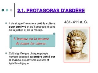 2.1. PROTAGORAS D’ABDÈRE2.1. PROTAGORAS D’ABDÈRE
 Il disait que l’homme a créé la culture
pour survivre et qu’il possède le sens
de la justice et de la morale.
 Celà signifie que chaque groupe
humain possède sa propre vérité sur
le monde. Relativisme culturel et
épistémologique
L’homme est la mesure
de toutes les choses.
 