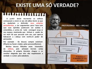 EXISTE UMA SÓ VERDADE?
A p artir deste mo mento os sofistas
começavam a ensin ar aos cid adãos técnic as que
os ajudariam a defender seus próprios
pensamentos, a ter argumentos para f azer com
que suas opiniões pudessem ser aceitas e
entendidas, e acima de tudo conseguir ocup ar
seu espaço, mostrando que tinham o poder de
ser mais do que pessoas sem voz, que apen as
baixavam a c abeça sem nenhu m poder de
persuasão:
Por exemplo : Os deuses sempre existiram
(Physis) ou foram criados pelas pessoas(Nomos).
Muitos desses filósofos eram chamados
de céticos, pois achavam inú teis certas
discussões. O próprio Sócrates chegou a se
revoltar alegando que eles não respeitavam a
verdade e o amor pela sabedoria.
PROTÁGORAS: 481 – 441 A.C
 