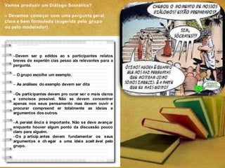 –Devem ser p edidos ao s participantes relatos
breves de experiên cias pesso ais relevantes para a
pergunta.
– O grupo escolhe um exemplo.
– As análises do exemplo devem ser dita
–Os participantes devem pro curar ser o mais claros
e concisos possível. Não se devem concentrar
apenas nos seus pensamento mas devem ouvir e
procurar compreend er totalmente as ideias e
argumentos dos outros.
–A persist ência é importante. Não se deve avançar
enquanto houver algum ponto da discussão pouco
claro para alguém.
–Os p articip antes devem fundamentar os seus
argumentos e ch egar a uma ideia aceit ável pelo
grupo.
Vamos produzir um Diálogo Socrático?
– Devemos começar com uma pergunta geral,
clara e bem formulada (sugerida pelo grupo
ou pelo moderador).
 