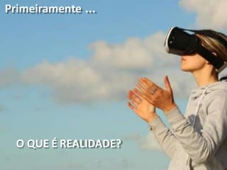 Primeiramente ...
O QUE É REALIDADE?
 