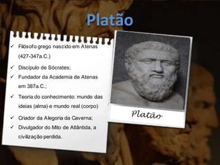 Platão
 Filósofo grego nascido em Atenas
(427-347a.C.)
 Discípulo de Sócrates;
 Fundador da Academia de Atenas
em 387a.C.;
 Teoria do conhecimento: mundo das
ideias (alma) e mundo real (corpo)
 Criador da Alegoria da Caverna;
 Divulgador do Mito de Atlântida, a
civilização perdida.
 