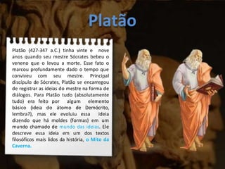Platão
Platão (427-347 a.C.) tinha vinte e nove
anos quando seu mestre Sócrates bebeu o
veneno que o levou a morte. Esse fato o
marcou profundamente dado o tempo que
conviveu com seu mestre. Principal
discípulo de Sócrates, Platão se encarregou
de registrar as ideias do mestre na forma de
diálogos. Para Platão tudo (absolutamente
tudo) era feito por algum elemento
básico (ideia do átomo de Demócrito,
lembra?), mas ele evoluiu essa ideia
dizendo que há moldes (formas) em um
mundo chamado de mundo das ideias. Ele
descreve essa ideia em um dos textos
filosóficos mais lidos da história, o Mito da
Caverna.
 