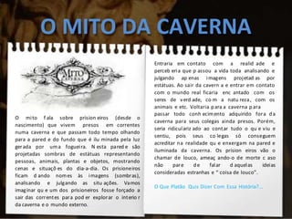 O MITO DA CAVERNA
O mito f ala sobre prision eiros (desde o
nascimento) que vivem presos em correntes
numa caverna e que passam todo tempo olhando
para a pared e do fundo que é ilu minada pela luz
gerada por uma fogueira. N esta pared e são
projetadas sombras de estátuas representando
pessoas, animais, plantas e objetos, mostrando
cenas e situaçõ es do dia-a-dia. Os prisioneiros
ficam d ando nomes às imagens (sombras),
analisando e julgando as situ ações. Vamos
imaginar qu e um dos prisioneiros fosse forçado a
sair das correntes para pod er explorar o interio r
da caverna e o mundo externo.
Entraria em contato com a realid ade e
perceb eria que p assou a vida toda analisando e
julgando ap enas imagens projetad as por
estátuas. Ao sair da cavern a e entrar em contato
com o mundo real ficaria enc antado com os
seres de verd ade, co m a natu reza, com os
animais e etc. Voltaria para a caverna p ara
passar todo conh ecimento adquirido fora da
caverna para seus colegas ainda presos. Porém,
seria ridiculariz ado ao contar tudo o qu e viu e
sentiu, pois seus co legas só conseguem
acreditar na realidade qu e enxergam na pared e
iluminada da caverna. Os prision eiros vão o
chamar de louco, ameaç ando-o de morte c aso
não pare de falar d aquelas ideias
consideradas estranhas e “ coisa de louco”.
O Que Platão Quis Dizer Com Essa História?...
 