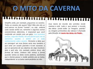 O MITO DA CAVERNA
Simplific ando, por exemplo, peguemos os cavalos.
Todos os cavalos são iguais? Não! Más eles são se
você pensar na forma “cavalo”, ou seja , embora
cada cavalo tenha cor, tamanho e algumas outras
características diferentes, é impossível que você
confunda um cavalo com um gato. Isso acontece
porque, segundo Platão, há uma forma que cria os
elementos cavalos e detém em si todo
conhecimento sobre cavalos. Portanto a ideia que
ao conseguir ver essa forma vería mos também o
que seria um cavalo perf eito é b em razoável, o
que se aproxima de seu objetivo de algo imutável,
belo e perf eito. Um exemplo prático disso são
formas de bolos. Embora não vemos a forma
quando vemos os bolos numa padaria, aceitamos
que a forma possui o molde perfeito pra os bolos,
independente se os bolos saem perfeitos ou não.
Essa teoria do mundo dos sentidos (onde
vivemos e está tudo o que vemos) e mundo
das ideias (onde estão as “imagens padrão”
ou imagens primordiais das ideias) é chamada
pela filosofia de teoria das ideias de Platão.
 