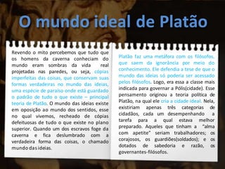 O mundo ideal de Platão
Revendo o mito percebemos que tudo que
os homens da caverna conheciam do
mundo eram sombras da vida real
projetadas nas paredes, ou seja, cópias
imperfeitas das coisas, que conservam suas
formas verdadeiras no mundo das ideias,
uma espécie de paraíso onde está guardado
o padrão de tudo o que existe – principal
teoria de Platão. O mundo das ideias existe
em oposição ao mundo dos sentidos, esse
no qual vivemos, recheado de cópias
defeituosas de tudo o que existe no plano
superior. Quando um dos escravos foge da
caverna e fica deslumbrado com a
verdadeira forma das coisas, o chamado
mundo das ideias.
Platão faz uma metáfora com os filósofos,
que saem da ignorância por meio do
conhecimento. Ele defendia a tese de que o
mundo das ideias só poderia ser acessado
pelos filósofos. Logo, era essa a classe mais
indicada para governar a Pólis(cidade). Esse
pensamento originou a teoria política de
Platão, na qual ele cria a cidade ideal. Nela,
existiriam apenas três categorias de
cidadãos, cada um desempenhando a
tarefa para a qual estava melhor
preparado. Aqueles que tinham a “alma
com apetite” seriam trabalhadores; os
corajosos, os guardiões(soldados); e os
dotados de sabedoria e razão, os
governantes-filósofos.
 