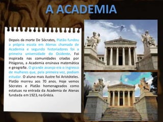 A ACADEMIA
Depois da morte De Sócrates, Platão fundou
a própria escola em Atenas chamada de
Academia e segundo historiadores foi a
primeira universidade do Ocidente. Foi
inspirada nas comunidades criadas por
Pitágoras, a Academia ensinava matemática
e geografia. O grande avanço era o ingresso
de mulheres que, pela primeira vez, podiam
estudar. O aluno mais ilustre foi Aristóteles.
Platão morreu aos 70 anos. Hoje vemos
Sócrates e Platão homenageados como
estatuas na entrada da Academia de Atenas
fundada em1923, na Grécia.
 