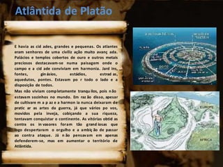 Atlântida de Platão
E havia as cid ades, grandes e pequenas. Os atlantes
eram senhores de uma civiliz ação muito avanç ada.
Palácios e templos cobertos de ouro e outros metais
preciosos destacavam-se numa paisagem onde o
campo e a cid ade conviviam em harmonia. Jard ins,
fontes, gin ásios, estádios, estrad as,
aquedutos, pontes. Estavam po r todo o lado e a
disposição de todos.
Mas não viviam completamente tranqu ilos, pois não
estavam sozinhos no mundo. Em raz ão disso, apesar
de cultivare m a p az e a harmon ia nunca deixaram de
pratic ar as artes da guerra, já que vários po vos,
movidos pela inveja, cobiçando a sua riqueza,
tentavam conquistar o continente. As vitórias obtid as
contra os in vasores foram tão grand iosas que
logo despertaram o orgulho e a ambiç ão de passar
ao contra ataque. Já n ão pensavam em apenas
defenderem-se, mas em aumentar o território de
Atlântida.
 