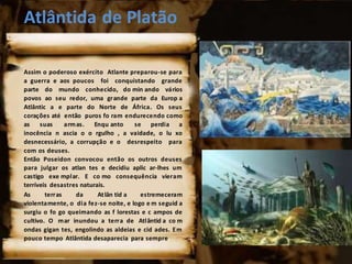 Atlântida de Platão
Assim o poderoso exército Atlante preparou-se para
a guerra e aos poucos foi conquistando grande
parte do mundo conhecido, do min ando vários
povos ao seu redor, uma grande parte da Europ a
Atlântic a e parte do Norte de África. Os seus
corações até então puros fo ram endurecendo como
as suas armas. Enqu anto se perdia a
inocência n ascia o o rgulho , a vaidade, o lu xo
desnecessário, a corrupção e o desrespeito para
com os deuses.
Então Poseidon convocou então os outros deuses
para julgar os atlan tes e decidiu aplic ar-lhes um
castigo exe mplar. E co mo consequência vieram
terríveis desastres naturais.
As terras da Atlân tid a estremeceram
violentamente, o dia fez-se noite, e logo e m seguid a
surgiu o fo go queimando as f lorestas e c ampos de
cultivo. O mar inundou a terra de Atlântid a co m
ondas gigan tes, engolindo as aldeias e cid ades. Em
pouco tempo Atlântida desaparecia para sempre.
 