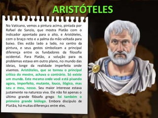 ARISTÓTELES
No Vaticano, vemos a pintura acima, pintada por
Rafael de Sanzio, que mostra Platão com o
indicador apontado para o alto, e Aristóteles,
com o braço reto e a palma da mão voltada para
baixo. Eles estão lado a lado, no centro da
pintura, e seus gestos simbolizam a principal
diferença entre os fundadores da filosofia
ocidental. Para Platão, a solução para os
problemas estava em outro plano, no mundo das
ideias, longe da realidade imperfeita onde
vivemos. Aristóteles, que se tornou o principal
crítico do mestre, achava o contrário. Só existe
um mundo. Este mesmo onde você está pisando
agora, imperfeito, mutante, louco, ilógico, mas
seu e meu, nosso. Seu maior interesse estava
justamente na natureza viva. Ele não foi apenas o
último grande filósofo grego; foi também o
primeiro grande biólogo. Embora discípulo de
Platão, há muitas diferenças entre eles.
 