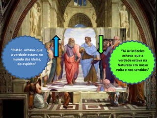 “Platão achava que
a verdade estava no
mundo das ideias,
do espírito”
“Já Aristóteles
achava que a
verdade estava na
Natureza em nossa
volta e nos sentidos”
 