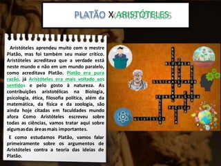 Platão x Aristoteles:
Aristóteles aprendeu muito com o mestre
Platão, mas foi também seu maior crítico.
Aristóteles acreditava que a verdade está
neste mundo e não em um mundo paralelo,
como acreditava Platão. Platão era pura
razão, já Aristóteles era mais voltado aos
sentidos e pelo gosto à natureza. As
contribuições aristotélicas na Biologia,
psicologia, ética, filosofia política, além da
matemática, da física e da zoologia, são
ainda hoje citadas em faculdades mundo
afora Como Aristóteles escreveu sobre
todas as ciências, vamos tratar aqui sobre
algumasdas áreasmais importantes.
E como estudamos Platão, vamos falar
primeiramente sobre os argumentos de
Aristóteles contra a teoria das ideias de
Platão.
PLATÃO X ARISTÓTELES
 