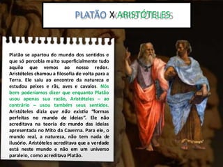 Platão x Aristoteles:
Platão se apartou do mundo dos sentidos e
que só percebia muito superficialmente tudo
aquilo que vemos ao nosso redor.
Aristóteles chamou a filosofia de volta para a
Terra. Ele saiu ao encontro da natureza e
estudou peixes e rãs, aves e cavalos. Nós
bem poderíamos dizer que enquanto Platão
usou apenas sua razão, Aristóteles – ao
contrário – usou também seus sentidos.
Aristóteles dizia que não existia “formas
perfeitas no mundo de ideias”. Ele não
acreditava na teoria do mundo das ideias
apresentada no Mito da Caverna. Para ele, o
mundo real, a natureza, não tem nada de
ilusório. Aristóteles acreditava que a verdade
está neste mundo e não em um universo
paralelo, como acreditava Platão.
PLATÃO X ARISTÓTELES
 