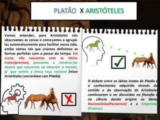 Platão x Aristoteles:
PLATÃO X ARISTÓTELES
Vamos entender, para Aristóteles nós
observamos as coisas e começamos a agrupá-
las automaticamente para facilitar nossa vida,
então somos nós que criamos definimos as
formas perfeitas com o passar do tempo. Em
suma, não nascemos com as ideias
inatas(prontas), passamos a construí-las
depois que nascemos ao observar o mundo,
já´ que somos a única raça racional (nisso
Aristóteles concordava com Platão).
O debate entre as ideias Inatas de Platão e
o conhecimento adquirido através do
sentido e da observação de Aristóteles
continuaram a ser discutidas na filosofia e
na ciência dando origem as ideias
Racionalistas(Raciocinar) e o Empiristas
(Praticar)
 