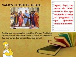 VAMOS FILOSOFAR AGORA...
Reflita sobre a seguintes questões: Porque Aristóteles
discordava da teoria de Platão? A teoria de Aristóteles
fala que o mundo é percebido de que forma?
Agora Faça um
texto de inicio
meio e fim que
responda a todas
as perguntas e
que apresente
inicio meio e fim.
 