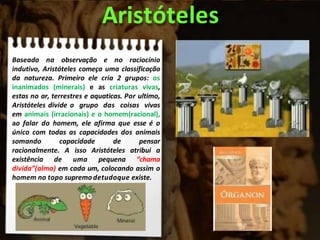Baseado na observação e no raciocínio
indutivo, Aristóteles começa uma classificação
da natureza. Primeiro ele cria 2 grupos: os
inanimados (minerais) e as criaturas vivas,
estas no ar, terrestres e aquaticas. Por ultimo,
Aristóteles divide o grupo das coisas vivas
em animais (irracionais) e o homem(racional),
ao falar do homem, ele afirma que esse é o
único com todas as capacidades dos animais
somando capacidade de pensar
racionalmente. A isso Aristóteles atribui a
existência de uma pequena “chama
divida”(alma) em cada um, colocando assim o
homem no topo supremodetudoque existe.
Aristóteles
 