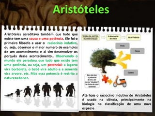 Aristóteles
Aristóteles acreditava também que tudo que
existe tem uma causa e uma potência. Ele foi o
primeiro filósofo a usar o raciocínio indutivo,
ou seja, observar o maior numero de exemplos
de um acontecimento e ai sim desenvolver os
porquês desse acontecimento.. Observando o
mundo ele percebeu que tudo que existe tem
uma potência, ou seja, um potencial: a lagarta
vira borboleta, o bebê vira adulto e a semente
vira arvore, etc. Más essa potencia é restrita a
naturezado ser.
Até hoje o raciocínio indutivo de Aristóteles
é usado na ciência, principalmente na
biologia na classificação de uma nova
espécie
 
