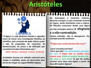 “A lógica é o que devemos estudar e aprender
antes de iniciar uma investigação filosófica ou
científica, pois somente ela pode indicar qualé
o tipo de proposição, de raciocínio, de
demonstração, de prova e de definição que
umadeterminada ciência deve usar.”
CHAUÍ, Marilena. Introdução à história da filosofia
Aristóteles buscou um método universal para
chegar a realidade, assim ele desenvolve uma
forma de chegar ao Logos( RAZÃO=Lógica).
Aristóteles
Ele desenvolve o raciocínio Indutivo,
observar echegar a uma conclusão racional
ou lógica. Assim Aristóteles criou a Lógica.
Os filósofos costumam dividir essa lógica
em dois princípios básicos: o silogismo
e a não-contradição.
Vamos entender, não se desesperem. Por
exemplo quando vocêouve:
“É lógico que cavalos baratos são caros!”
Você concordacomisso?
Claro que não! Um cavalo barato não pode
ser caro. É lógico que os cavalos raros
custam caro. Então os cavalos baratos não
são raros e nem caros! O que faz então,
concluir uma coisa sem lógica, á partir de
duas afirmações lógicas?
 