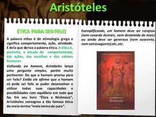 Aristóteles
ÉTICA PARA SER FELIZ
A palavra ethos é de etimologia grega e
significa comportamento, ação, atividade.
É dela que deriva a palavra ética. A ética é,
portanto, o estudo do comportamento,
das ações, das escolhas e dos valores
humanos.
Voltando ao homem, Aristóteles lança
uma pergunta simples, porém muito
pertinente: Do que o homem precisa para
ser Feliz? Então ele afirma que o homem
só pode ser feliz se puder desenvolver e
utilizar todas suas capacidades e
possibilidades com equilíbrio em tudo que
faz. Em seu livro “Ética a Nicômaco”,
Aristóteles consagrou a tão famosa ética
do meio-termo“meio termode ouro”.
Exemplificando, um homem deve ser corajoso
(nem covarde demais, nem destemido de mais)
ou ainda deve ser generoso (nem avarento,
nem extravagante).etc,etc.
 