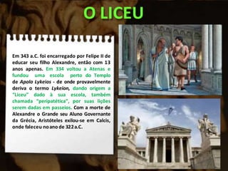 O LICEU
Em 343 a.C. foi encarregado por Felipe II de
educar seu filho Alexandre, então com 13
anos apenas. Em 334 voltou a Atenas e
fundou uma escola perto do Templo
de Apolo Lykeios - de onde provavelmente
deriva o termo Lykeion, dando origem a
“Liceu” dado à sua escola, também
chamada “peripatética”, por suas lições
serem dadas em passeios. Com a morte de
Alexandre o Grande seu Aluno Governante
da Grécia, Aristóteles exilou-se em Calcis,
onde faleceu noano de 322a.C.
 