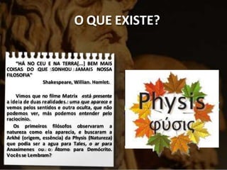 O QUE EXISTE?
“HÁ NO CEU E NA TERRA[...] BEM MAIS
COISAS DO QUE SONHOU JAMAIS NOSSA
FILOSOFIA”
Shakespeare, Willian. Hamlet.
Vimos que no filme Matrix está presente
a ideia de duas realidades.: uma que aparece e
vemos pelos sentidos e outra oculta, que não
podemos ver, más podemos entender pelo
raciocínio.
Os primeiros filósofos observaram a
natureza como ela aparecia, e buscaram a
Arkhé (origem, essência) da Physis (Natureza)
que podia ser a agua para Tales, o ar para
Anaximenes ou o Átomo para Demócrito.
Vocêsse Lembram?
 