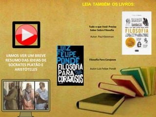 VAMOS VER UM BREVE
RESUMO DAS IDEIAS DE
SOCRATES PLATÃO E
ARISTÓTELES
Tudo o que Você Precisa
Saber Sobre Filosofia
Autor: Paul Kleinman
Filosofia Para Corajosos
Autor:Luis Felipe Pondé
LEIA TAMBÉM OS LIVROS:
 